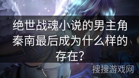 绝世战魂小说的男主角秦南最后成为什么样的存在？