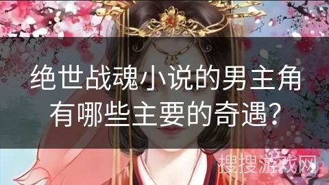 绝世战魂小说的男主角有哪些主要的奇遇？