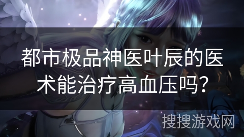 都市极品神医叶辰的医术能治疗高血压吗？