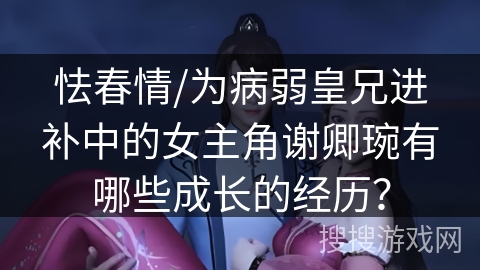 怯春情/为病弱皇兄进补中的女主角谢卿琬有哪些成长的经历？