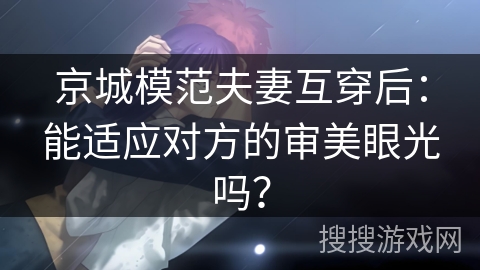 京城模范夫妻互穿后：能适应对方的审美眼光吗？