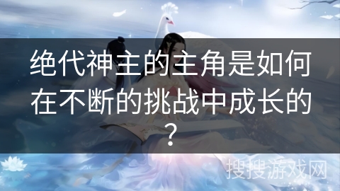 绝代神主的主角是如何在不断的挑战中成长的？