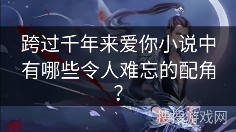 跨过千年来爱你小说中有哪些令人难忘的配角？