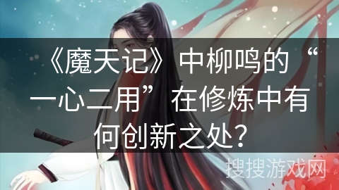 《魔天记》中柳鸣的“一心二用”在修炼中有何创新之处? 《魔天记》中柳鸣的“一心二用”在修炼中有何创新之处?