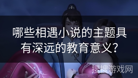 哪些相遇小说的主题具有深远的教育意义? 哪些相遇小说的主题具有深远的教育意义?