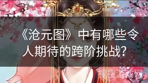 《沧元图》中有哪些令人期待的跨阶挑战? 《沧元图》中有哪些令人期待的跨阶挑战?