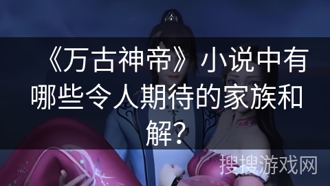 《万古神帝》小说中有哪些令人期待的家族和解？