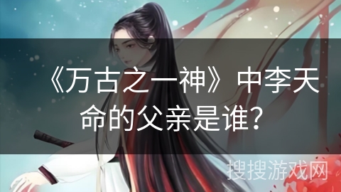《万古之一神》中李天命的父亲是谁？