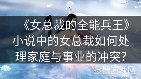 《女总裁的全能兵王》小说中的女总裁如何处理家庭与事业的冲突？