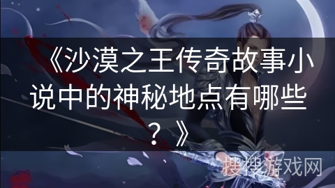 《沙漠之王传奇故事小说中的神秘地点有哪些？》