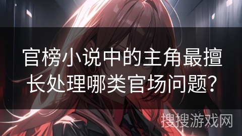 官榜小说中的主角最擅长处理哪类官场问题？