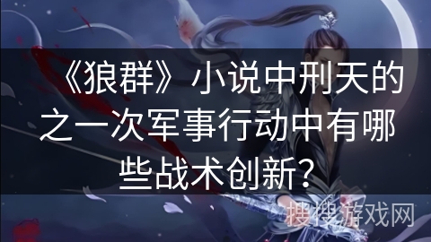 《狼群》小说中刑天的之一次军事行动中有哪些战术创新？