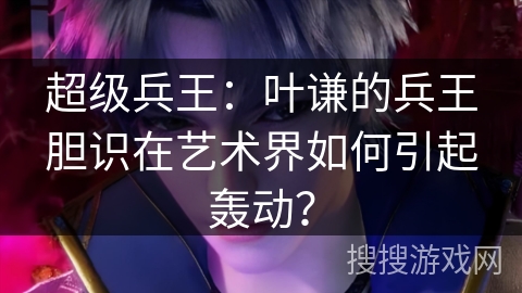 超级兵王：叶谦的兵王胆识在艺术界如何引起轰动？