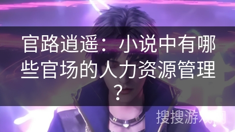 官路逍遥：小说中有哪些官场的人力资源管理？