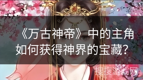 《万古神帝》中的主角如何获得神界的宝藏？