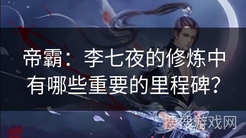 帝霸：李七夜的修炼中有哪些重要的里程碑？