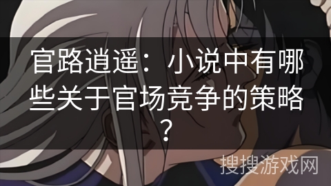 官路逍遥：小说中有哪些关于官场竞争的策略？