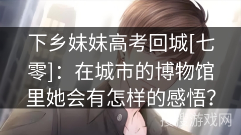下乡妹妹高考回城[七零]：在城市的博物馆里她会有怎样的感悟？