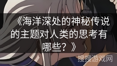 《海洋深处的神秘传说的主题对人类的思考有哪些？》