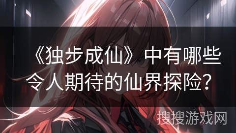 《独步成仙》中有哪些令人期待的仙界探险？