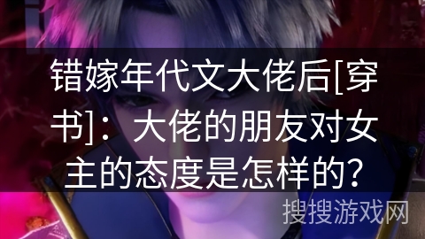 错嫁年代文大佬后[穿书]：大佬的朋友对女主的态度是怎样的？
