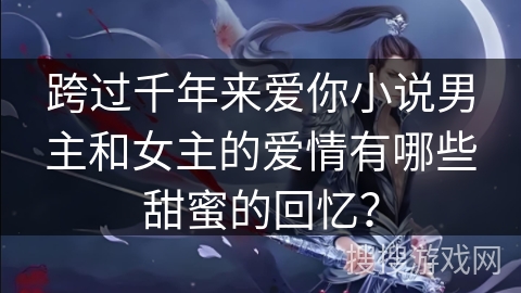 跨过千年来爱你小说男主和女主的爱情有哪些甜蜜的回忆？