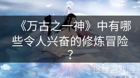《万古之一神》中有哪些令人兴奋的修炼冒险？
