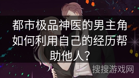 都市极品神医的男主角如何利用自己的经历帮助他人？