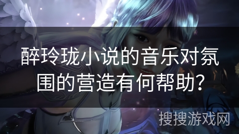 醉玲珑小说的音乐对氛围的营造有何帮助？