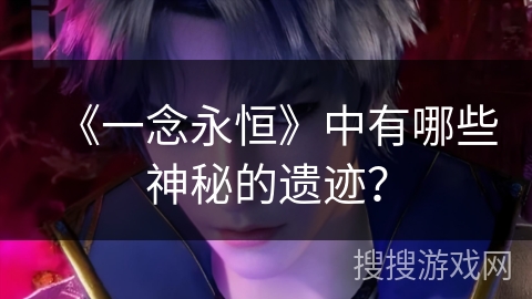 《一念永恒》中有哪些神秘的遗迹? 《一念永恒》中有哪些神秘的遗迹?