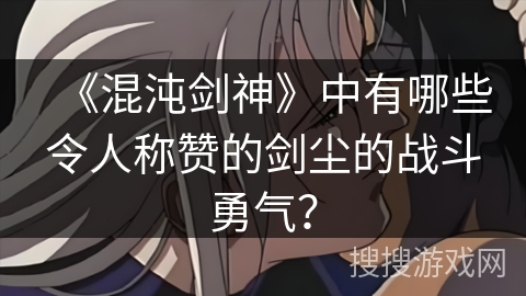 《混沌剑神》中有哪些令人称赞的剑尘的战斗勇气？