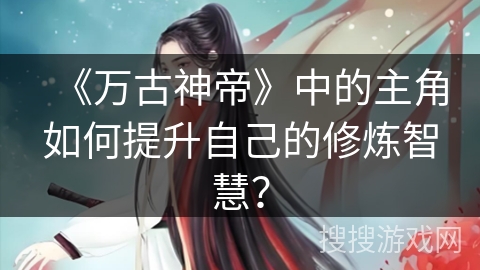 《万古神帝》中的主角如何提升自己的修炼智慧? 《万古神帝》中的主角如何提升自己的修炼智慧?