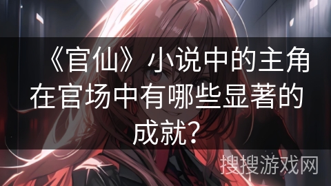 《官仙》小说中的主角在官场中有哪些显著的成就? 《官仙》小说中的主角在官场中有哪些显著的成就?