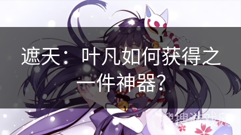 遮天:叶凡如何获得之一件神器? 遮天:叶凡如何获得之一件神器?