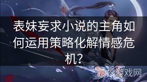 表妹妄求小说的主角如何运用策略化解情感危机？