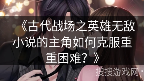 《古代战场之英雄无敌小说的主角如何克服重重困难？》