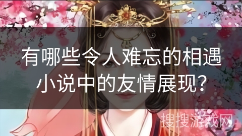 有哪些令人难忘的相遇小说中的友情展现？