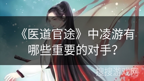 《医道官途》中凌游有哪些重要的对手？