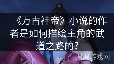 《万古神帝》小说的作者是如何描绘主角的武道之路的? 《万古神帝》小说的作者是如何描绘主角的武道之路的?