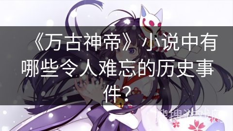 《万古神帝》小说中有哪些令人难忘的历史事件？