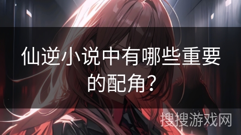 仙逆小说中有哪些重要的配角？