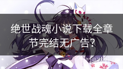 绝世战魂小说下载全章节完结无广告？