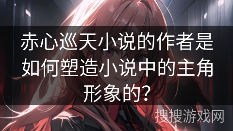 赤心巡天小说的作者是如何塑造小说中的主角形象的？