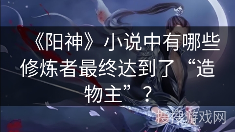 《阳神》小说中有哪些修炼者最终达到了“造物主”？