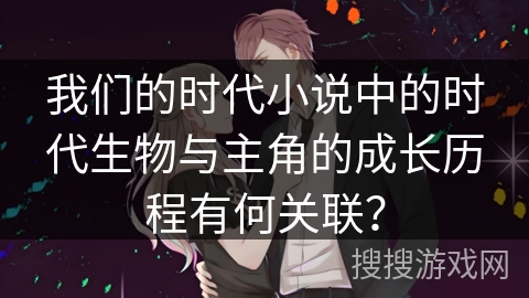 我们的时代小说中的时代生物与主角的成长历程有何关联？