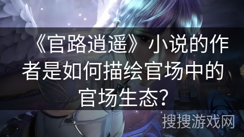 《官路逍遥》小说的作者是如何描绘官场中的官场生态？