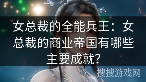 女总裁的全能兵王：女总裁的商业帝国有哪些主要成就？