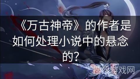 《万古神帝》的作者是如何处理小说中的悬念的? 《万古神帝》的作者是如何处理小说中的悬念的?