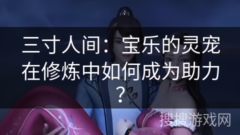 三寸人间：宝乐的灵宠在修炼中如何成为助力？
