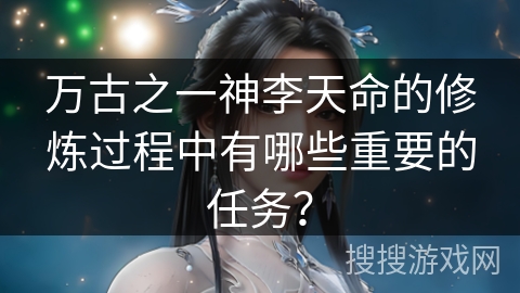 万古之一神李天命的修炼过程中有哪些重要的任务？